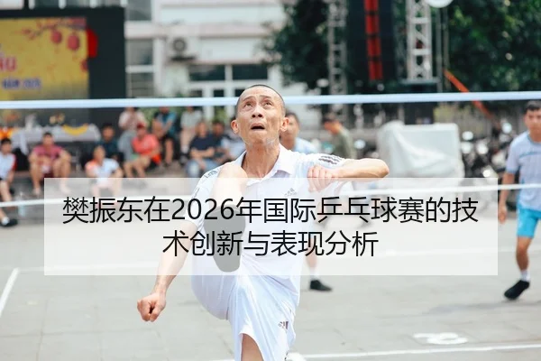 樊振东在2026年国际乒乓球赛的技术创新与表现分析