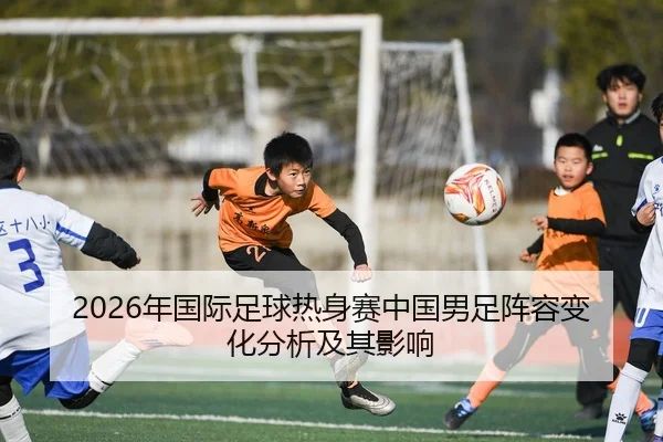 2026年国际足球热身赛中国男足阵容变化分析及其影响