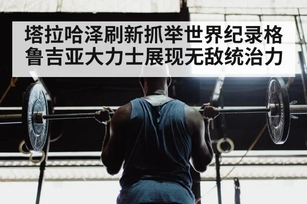 塔拉哈泽刷新抓举世界纪录格鲁吉亚大力士展现无敌统治力