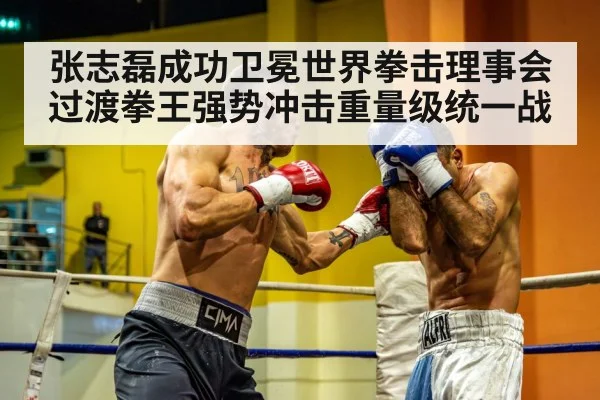 张志磊成功卫冕世界拳击理事会过渡拳王强势冲击重量级统一战