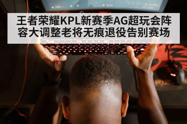 王者荣耀KPL新赛季AG超玩会阵容大调整老将无痕退役告别赛场